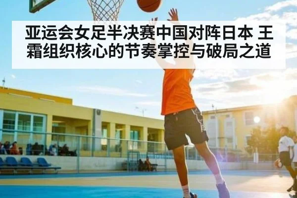 亚运会女足半决赛中国对阵日本 王霜组织核心的节奏掌控与破局之道